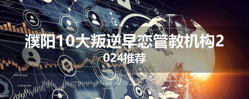 濮阳10大叛逆早恋管教机构2024推荐
