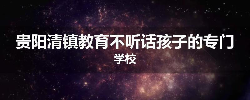 贵阳清镇教育不听话孩子的专门学校