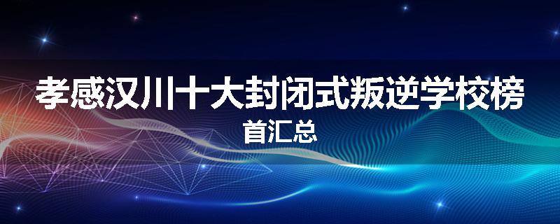 孝感汉川十大封闭式叛逆学校榜首汇总
