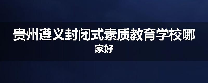 贵州遵义封闭式素质教育学校哪家好