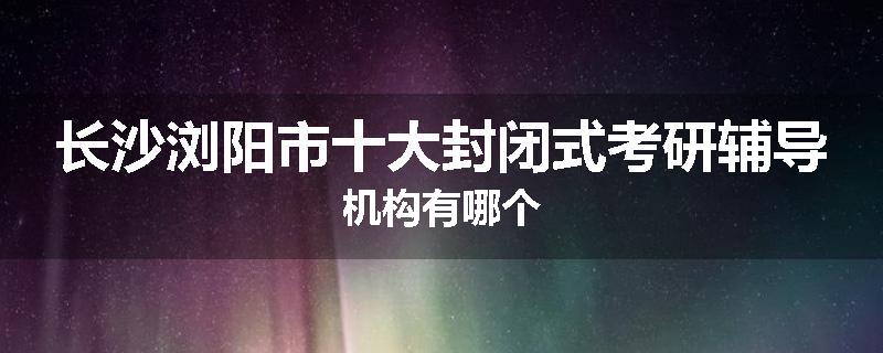 长沙浏阳市十大封闭式考研辅导机构有哪个