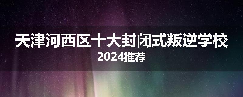 天津河西区十大封闭式叛逆学校2024推荐