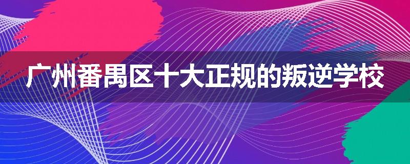 广州番禺区十大正规的叛逆学校