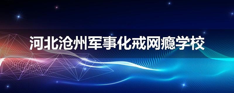 河北沧州军事化戒网瘾学校