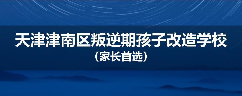 天津津南区叛逆期孩子改造学校（家长首选）