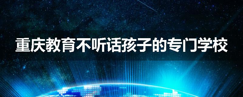 重庆教育不听话孩子的专门学校