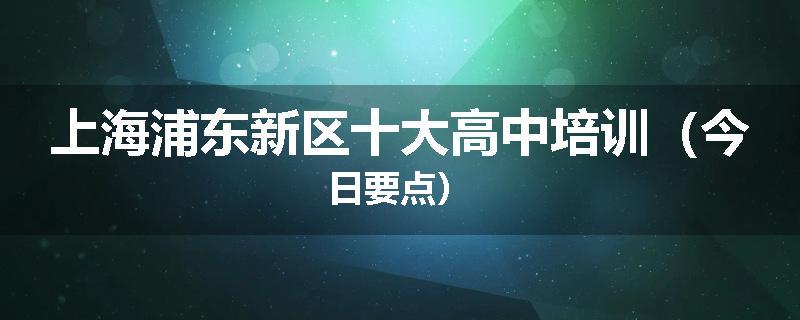 上海浦东新区十大高中培训（今日要点）