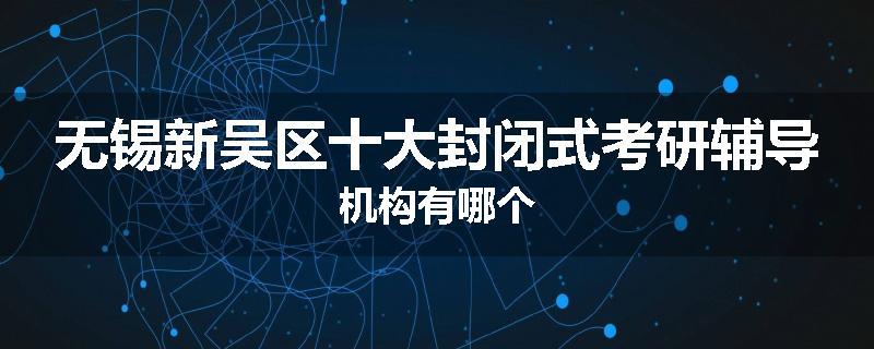 无锡新吴区十大封闭式考研辅导机构有哪个
