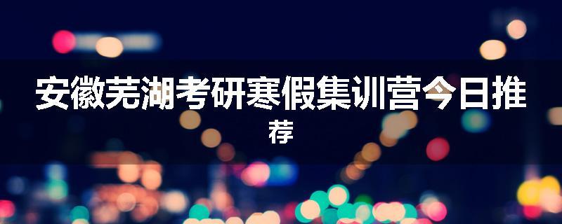 安徽芜湖考研寒假集训营今日推荐