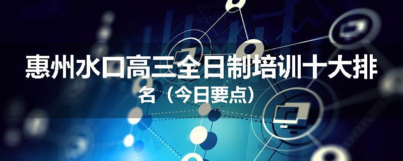 惠州水口高三全日制培训十大排名（今日要点）