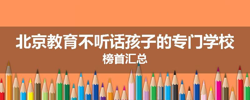 北京教育不听话孩子的专门学校榜首汇总