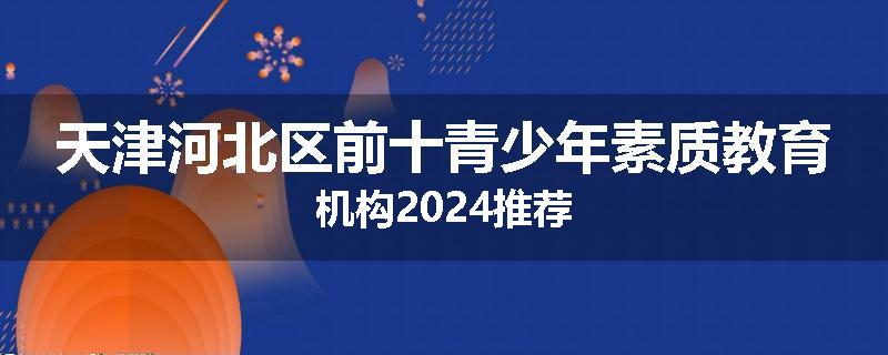 天津河北区前十青少年素质教育机构2024推荐