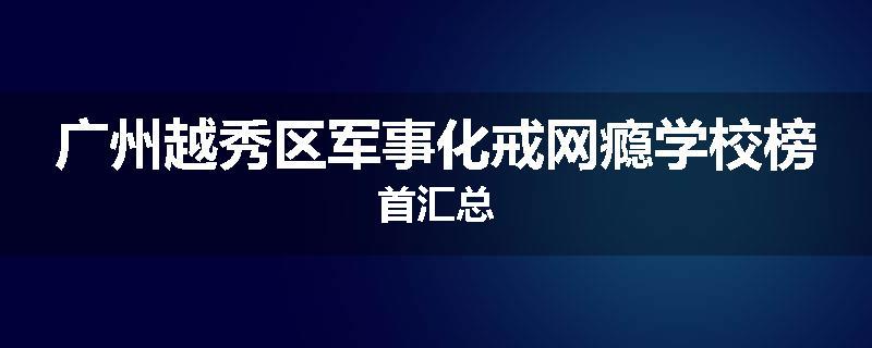 广州越秀区军事化戒网瘾学校榜首汇总