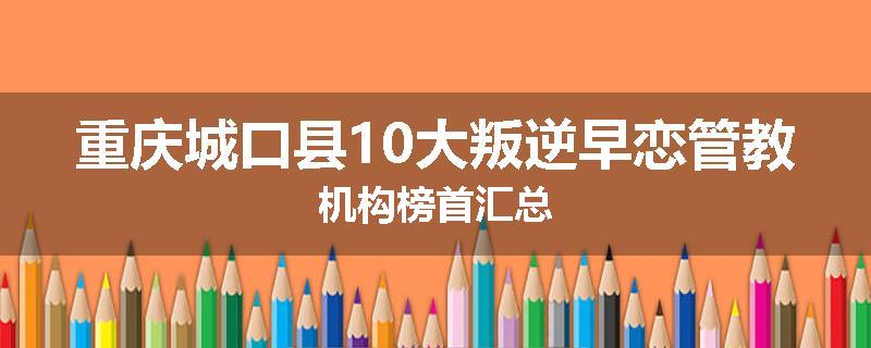 重庆城口县10大叛逆早恋管教机构榜首汇总
