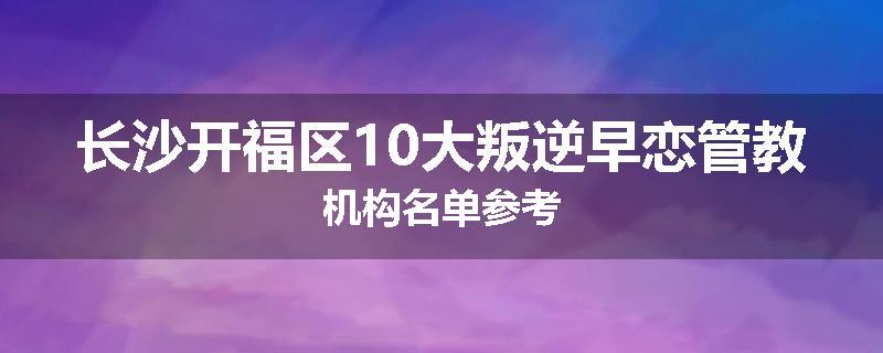 长沙开福区10大叛逆早恋管教机构名单参考