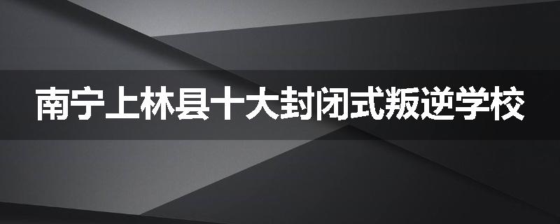 南宁上林县十大封闭式叛逆学校