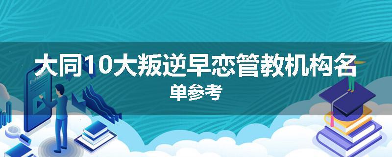 大同10大叛逆早恋管教机构名单参考