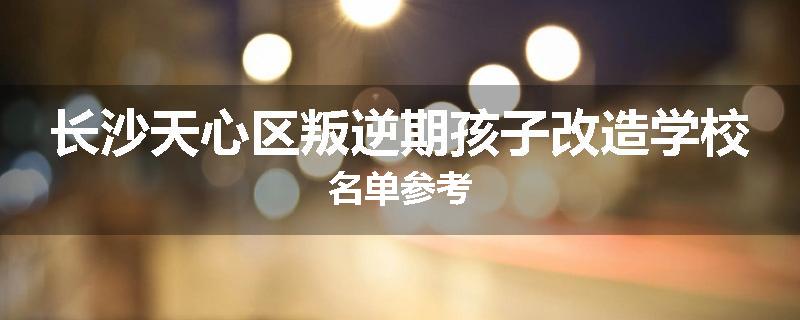 长沙天心区叛逆期孩子改造学校名单参考