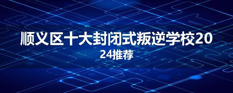 顺义区十大封闭式叛逆学校2024推荐