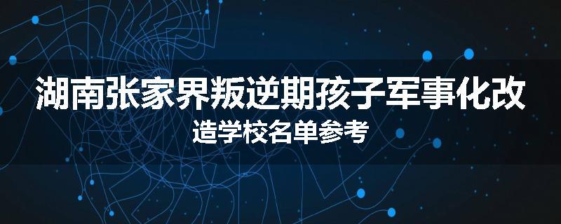 湖南张家界叛逆期孩子军事化改造学校名单参考