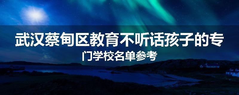 武汉蔡甸区教育不听话孩子的专门学校名单参考