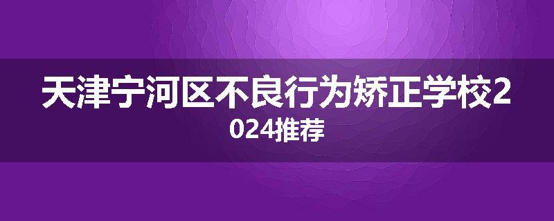 天津宁河区不良行为矫正学校2024推荐