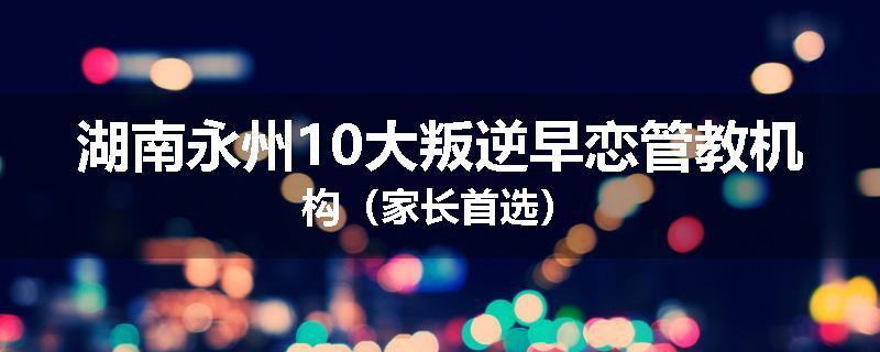 湖南永州10大叛逆早恋管教机构（家长首选）