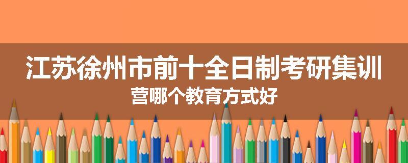 江苏徐州市前十全日制考研集训营哪个教育方式好