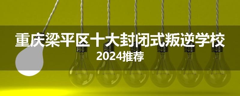 重庆梁平区十大封闭式叛逆学校2024推荐