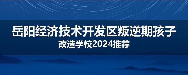 岳阳经济技术开发区叛逆期孩子改造学校2024推荐