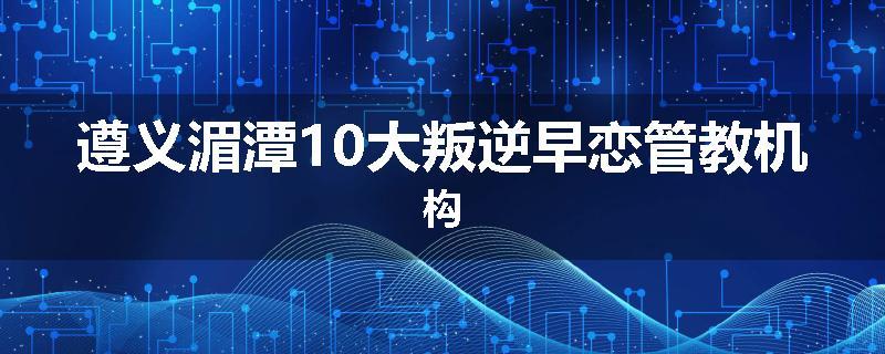 遵义湄潭10大叛逆早恋管教机构