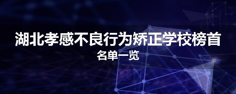 湖北孝感不良行为矫正学校榜首名单一览