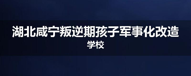 湖北咸宁叛逆期孩子军事化改造学校
