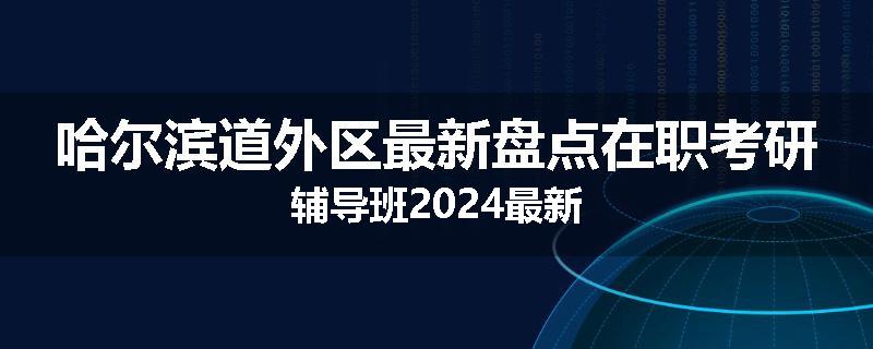 哈尔滨道外区最新盘点在职考研辅导班2024最新