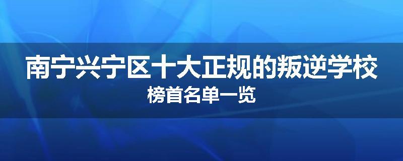 南宁兴宁区十大正规的叛逆学校榜首名单一览