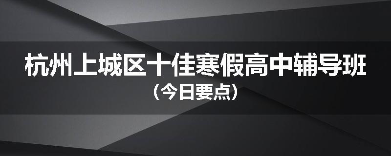 杭州上城区十佳寒假高中辅导班（今日要点）