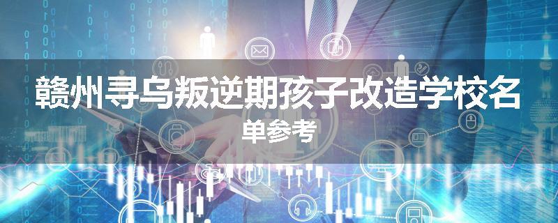 赣州寻乌叛逆期孩子改造学校名单参考