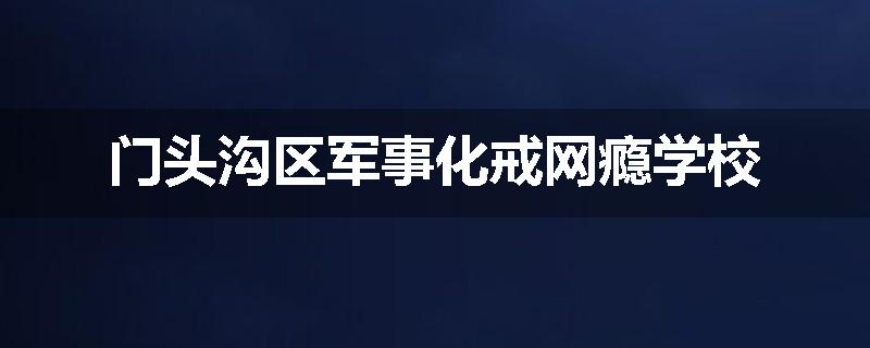 门头沟区军事化戒网瘾学校