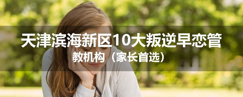 天津滨海新区10大叛逆早恋管教机构（家长首选）