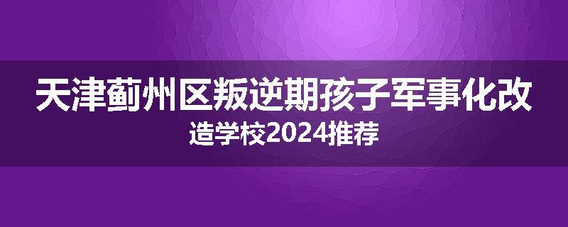 天津蓟州区叛逆期孩子军事化改造学校2024推荐