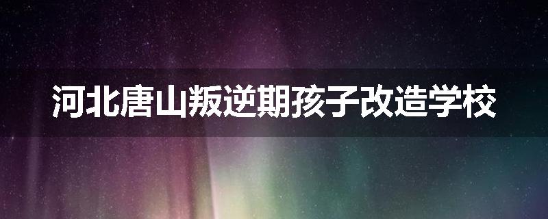 河北唐山叛逆期孩子改造学校