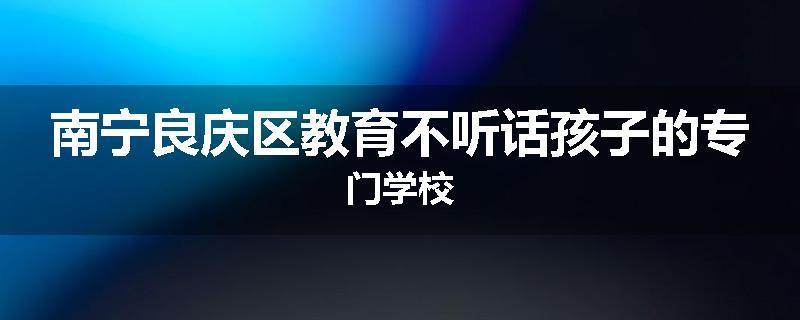 南宁良庆区教育不听话孩子的专门学校