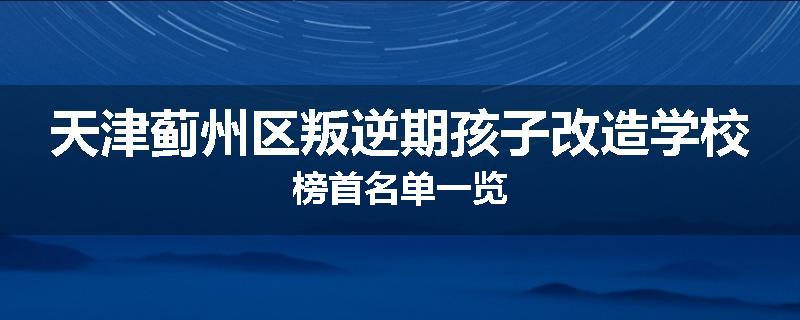 天津蓟州区叛逆期孩子改造学校榜首名单一览