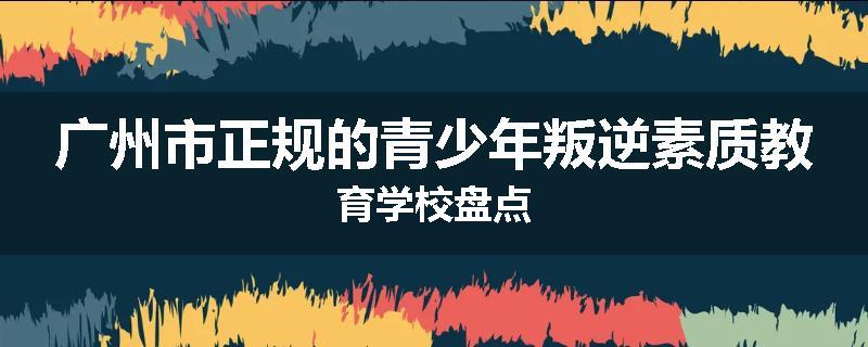 广州市正规的青少年叛逆素质教育学校盘点