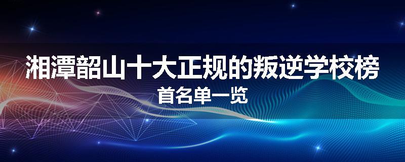 湘潭韶山十大正规的叛逆学校榜首名单一览