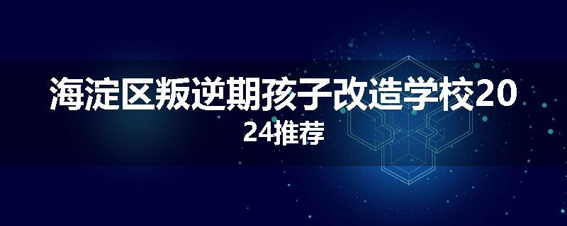 海淀区叛逆期孩子改造学校2024推荐