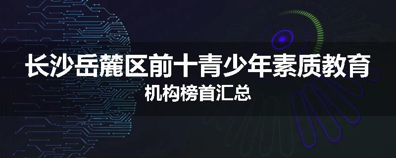 长沙岳麓区前十青少年素质教育机构榜首汇总