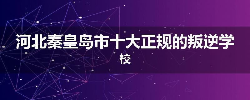 河北秦皇岛市十大正规的叛逆学校