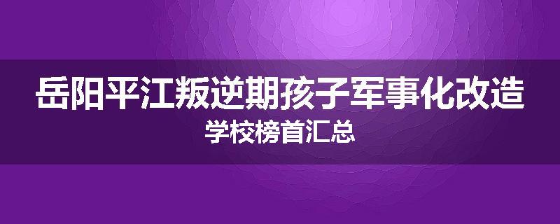 岳阳平江叛逆期孩子军事化改造学校榜首汇总