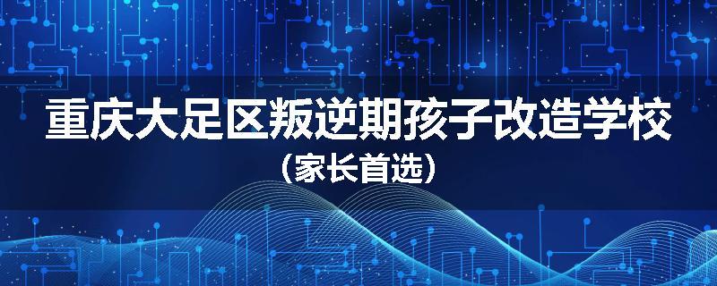 重庆大足区叛逆期孩子改造学校（家长首选）